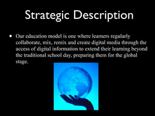 Strategic Description Our education model is one where learners regularly collaborate, mix, remix and create digital media through the access of digital information to extend their learning beyond the traditional school day, preparing them for the global stage.  