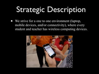 Strategic Description We strive for a one to one environment (laptop, mobile devices, and/or connectivity), where every student and teacher has wireless computing devices. 