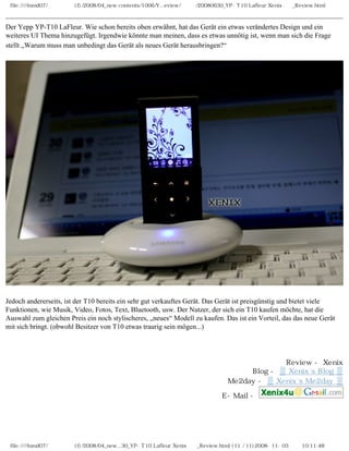file:////inmd07/외장저장소 (f)/2008/04_new contents/1006/Y...eview/독일어/20080630_YP-T10 Lafleur Xenix제공_Review.html
Der Yepp YP-T10 LaFleur. Wie schon bereits oben erwähnt, hat das Gerät ein etwas verändertes Design und ein
weiteres UI Thema hinzugefügt. Irgendwie könnte man meinen, dass es etwas unnötig ist, wenn man sich die Frage
stellt „Warum muss man unbedingt das Gerät als neues Gerät herausbringen?“
Jedoch andererseits, ist der T10 bereits ein sehr gut verkauftes Gerät. Das Gerät ist preisgünstig und bietet viele
Funktionen, wie Musik, Video, Fotos, Text, Bluetooth, usw. Der Nutzer, der sich ein T10 kaufen möchte, hat die
Auswahl zum gleichen Preis ein noch stylischeres, „neues“ Modell zu kaufen. Das ist ein Vorteil, das das neue Gerät
mit sich bringt. (obwohl Besitzer von T10 etwas traurig sein mögen...)
Review - Xenix
Blog - ▒ Xenix`s Blog ▒
Me2day - ▒ Xenix`s Me2day ▒
E-Mail -
file:////inmd07/외장저장소 (f)/2008/04_new...30_YP-T10 Lafleur Xenix제공_Review.html (11 / 11)2008-11-03 오전 10:11:48
 