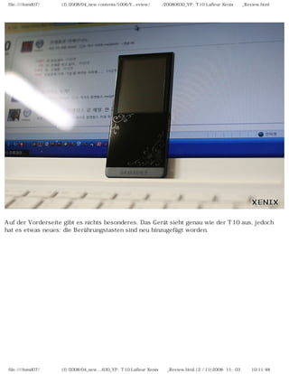 file:////inmd07/외장저장소 (f)/2008/04_new contents/1006/Y...eview/독일어/20080630_YP-T10 Lafleur Xenix제공_Review.html
Auf der Vorderseite gibt es nichts besonderes. Das Gerät sieht genau wie der T10 aus, jedoch
hat es etwas neues: die Berührungstasten sind neu hinzugefügt worden.
file:////inmd07/외장저장소 (f)/2008/04_new ...630_YP-T10 Lafleur Xenix제공_Review.html (2 / 11)2008-11-03 오전 10:11:48
 