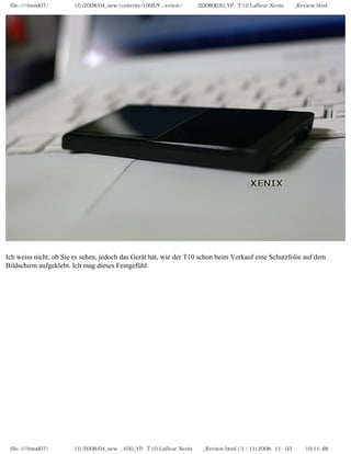 file:////inmd07/외장저장소 (f)/2008/04_new contents/1006/Y...eview/독일어/20080630_YP-T10 Lafleur Xenix제공_Review.html
Ich weiss nicht, ob Sie es sehen, jedoch das Gerät hat, wie der T10 schon beim Verkauf eine Schutzfolie auf dem
Bildschirm aufgeklebt. Ich mag dieses Feingefühl.
file:////inmd07/외장저장소 (f)/2008/04_new ...630_YP-T10 Lafleur Xenix제공_Review.html (3 / 11)2008-11-03 오전 10:11:48
 