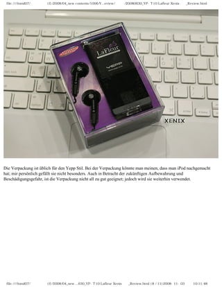 file:////inmd07/외장저장소 (f)/2008/04_new contents/1006/Y...eview/독일어/20080630_YP-T10 Lafleur Xenix제공_Review.html
Die Verpackung ist üblich für den Yepp Stil. Bei der Verpackung könnte man meinen, dass man iPod nachgemacht
hat; mir persönlich gefällt sie nicht besonders. Auch in Betracht der zukünftigen Aufbewahrung und
Beschädigungsgefahr, ist die Verpackung nicht all zu gut geeignet; jedoch wird sie weiterhin verwendet.
file:////inmd07/외장저장소 (f)/2008/04_new ...630_YP-T10 Lafleur Xenix제공_Review.html (8 / 11)2008-11-03 오전 10:11:48
 