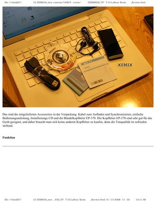 file:////inmd07/외장저장소 (f)/2008/04_new contents/1006/Y...eview/독일어/20080630_YP-T10 Lafleur Xenix제공_Review.html
Das sind die mitgelieferten Accessoires in der Verpackung. Kabel zum Aufladen und Synchronisieren, einfache
Bedienungsanleitung, Installierungs CD und die Bündelkopfhörer EP-370. Die Kopfhörer EP-370 sind sehr gut für das
Gerät geeignet, und daher braucht man sich keine anderen Kopfhörer zu kaufen, denn die Tonqualität ist zufrieden
stellend.
Funktion
file:////inmd07/외장저장소 (f)/2008/04_new ...630_YP-T10 Lafleur Xenix제공_Review.html (9 / 11)2008-11-03 오전 10:11:48
 