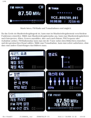 LINK




                      Musik hören, FM Radio und Tonaufnahmen sind möglich.

Da das Gerät ein Musikwiedergabegerät ist, kann man im Musikwiedergabemenü verschiedene
Funktionen einstellen. Wählt man Musikwiedergabemodus aus, kann man Musikwiedergabelisten
nach Interpreten, Alben, Genren auswählen, aber auch nach Datum, FM Frequenz oder
Aufnahme ordnen. FM Radiomodus kann man mit der Taste neben dem Bildschirm einstellen
und den gewünschten Kanal wählen. Wählt man Tonaufnahme, kann man sofort aufnehmen, ohne
dass man andere Einstellungen durchführen muss.




 file:////inmd07/외장저장소 (F)/2008/04_...iew/독일어/20080729_YP-U4 케이벤치리뷰.html (11 / 16)2008-10-20 오후 2:01:05
 