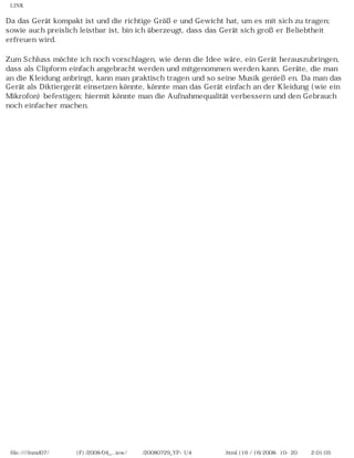 LINK


Da das Gerät kompakt ist und die richtige Größe und Gewicht hat, um es mit sich zu tragen;
sowie auch preislich leistbar ist, bin ich überzeugt, dass das Gerät sich großer Beliebtheit
erfreuen wird.

Zum Schluss möchte ich noch vorschlagen, wie denn die Idee wäre, ein Gerät herauszubringen,
dass als Clipform einfach angebracht werden und mitgenommen werden kann. Geräte, die man
an die Kleidung anbringt, kann man praktisch tragen und so seine Musik genießen. Da man das
Gerät als Diktiergerät einsetzen könnte, könnte man das Gerät einfach an der Kleidung (wie ein
Mikrofon) befestigen; hiermit könnte man die Aufnahmequalität verbessern und den Gebrauch
noch einfacher machen.




 file:////inmd07/외장저장소 (F)/2008/04_...iew/독일어/20080729_YP-U4 케이벤치리뷰.html (16 / 16)2008-10-20 오후 2:01:05
 