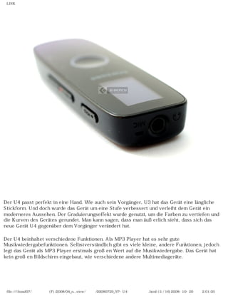LINK




Der U4 passt perfekt in eine Hand. Wie auch sein Vorgänger, U3 hat das Gerät eine längliche
Stickform. Und doch wurde das Gerät um eine Stufe verbessert und verleiht dem Gerät ein
moderneres Aussehen. Der Graduierungseffekt wurde genutzt, um die Farben zu vertiefen und
die Kurven des Gerätes gerundet. Man kann sagen, dass man äußerlich sieht, dass sich das
neue Gerät U4 gegenüber dem Vorgänger verändert hat.

Der U4 beinhaltet verschiedene Funktionen. Als MP3 Player hat es sehr gute
Musikwiedergabefunktionen. Selbstverständlich gibt es viele kleine, andere Funktionen, jedoch
legt das Gerät als MP3 Player erstmals großen Wert auf die Musikwiedergabe. Das Gerät hat
kein großen Bildschirm eingebaut, wie verschiedene andere Multimediageräte.




 file:////inmd07/외장저장소 (F)/2008/04_n...view/독일어/20080729_YP-U4 케이벤치리뷰.html (5 / 16)2008-10-20 오후 2:01:05
 