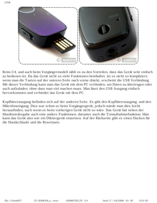 LINK




Beim U4, und auch beim Vorgängermodell zählt es zu den Vorteilen, dass das Gerät sehr einfach
zu bedienen ist. Da das Gerät nicht so viele Funktionen beinhaltet, ist es nicht so kompliziert;
wenn man die Tasten auf der unteren Seite nach vorne drückt, erscheint die USB Verbindung.
Mit dieser Verbindung kann man das Gerät mit dem PC verbinden, um Daten zu übertragen oder
auch aufzuladen, ohne dass man viel machen muss. Man lässt den USB Ausgang einfach
hervorkommen und verbindet das Gerät mit dem PC.

Kopfhörerausgang befinden sich auf der anderen Seite. Es gibt den Kopfhörerausgang, und den
Mikrofoneingang. Dies war schon so beim Vorgängergerät, jedoch würde man dies leicht
herausfinden, auch wenn es beim vorherigen Gerät nicht so wäre. Das Gerät hat neben der
Musikwiedergabe auch eine andere Funktionen, darunter auch die Tonaufnahmefunktion. Man
kann das Gerät also wie ein Diktiergerät einsetzen. Auf der Rückseite gibt es einen Hacken für
die Handschlaufe und die Resettaste.




 file:////inmd07/외장저장소 (F)/2008/04_n...view/독일어/20080729_YP-U4 케이벤치리뷰.html (7 / 16)2008-10-20 오후 2:01:05
 