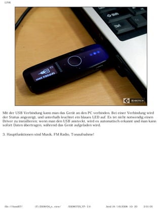 LINK




Mit der USB Verbindung kann man das Gerät an den PC verbinden. Bei einer Verbindung wird
der Status angezeigt, und unterhalb leuchtet ein blaues LED auf. Es ist nicht notwendig einen
Driver zu installieren; wenn man den USB ansteckt, wird es automatisch erkannt und man kann
sofort Daten übertragen, während das Gerät aufgeladen wird.

3. Hauptfunktionen sind Musik, FM Radio, Tonaufnahme!




 file:////inmd07/외장저장소 (F)/2008/04_n...view/독일어/20080729_YP-U4 케이벤치리뷰.html (8 / 16)2008-10-20 오후 2:01:05
 