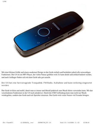 LINK




Mit einer kleinen Größe und einem modernen Design ist das Gerät einfach und beinhaltet jedoch alle notwendigen
Funktionen. Der U4 ist ein MP3 Player, der vielen Nutzer gefallen wird. Er kann direkt und einfach bedient werden,
und auch Anfänger finden sich mit dem Gerät sehr gut zurecht.

Der U4 hat eine hervorragende Tonqualität, FM Radio, Aufnahme und kann vielseitig eingesetzt
werden.

Das Gerät ist klein und mobil, damit man es immer und überall praktisch zum Musik hören verwenden kann. Mit den
verschiedenen Funktionen ist der U4 noch attraktiver. Durch die USB Verbindung kann man nicht nur Musik
wiedergeben, sondern das Gerät auch als Speicher einsetzen. Das Gerät wird vielen Nutzer viel Freuden bringen.




 file:////inmd07/외장저장소 (f)/2008/04_...iew/독일어/20080730_YP-U4 베타뉴스리뷰.html (14 / 14)2008-11-03 오전 10:08:44
 