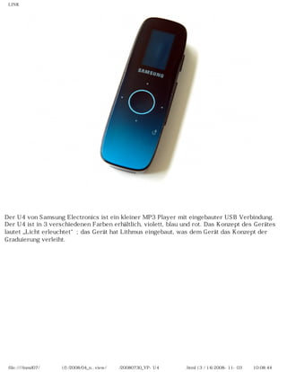 LINK




Der U4 von Samsung Electronics ist ein kleiner MP3 Player mit eingebauter USB Verbindung.
Der U4 ist in 3 verschiedenen Farben erhältlich, violett, blau und rot. Das Konzept des Gerätes
lautet „Licht erleuchtet“; das Gerät hat Lithmus eingebaut, was dem Gerät das Konzept der
Graduierung verleiht.




 file:////inmd07/외장저장소 (f)/2008/04_n...view/독일어/20080730_YP-U4 베타뉴스리뷰.html (3 / 14)2008-11-03 오전 10:08:44
 