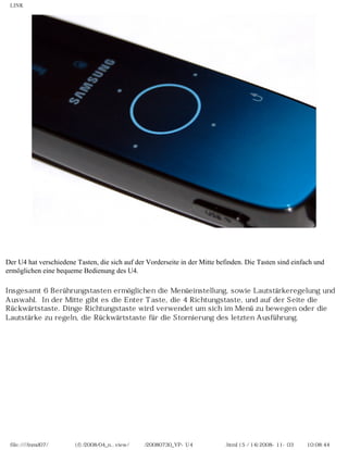 LINK




Der U4 hat verschiedene Tasten, die sich auf der Vorderseite in der Mitte befinden. Die Tasten sind einfach und
ermöglichen eine bequeme Bedienung des U4.

Insgesamt 6 Berührungstasten ermöglichen die Menüeinstellung, sowie Lautstärkeregelung und
Auswahl. In der Mitte gibt es die Enter Taste, die 4 Richtungstaste, und auf der Seite die
Rückwärtstaste. Dinge Richtungstaste wird verwendet um sich im Menü zu bewegen oder die
Lautstärke zu regeln, die Rückwärtstaste für die Stornierung des letzten Ausführung.




 file:////inmd07/외장저장소 (f)/2008/04_n...view/독일어/20080730_YP-U4 베타뉴스리뷰.html (5 / 14)2008-11-03 오전 10:08:44
 