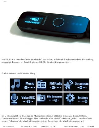 LINK




Mit USB kann man das Gerät mit dem PC verbinden; auf dem Bildschirm wird die Verbindung
angezeigt. Im unteren Bereich gibt es 3 LED, die den Status anzeigen.

　

Funktionen mit qualitativem Klang




Im U4 Menü gibt es 6 Menüs für Musikwiedergabe, FM Radio, Datacast, Tonaufnahme,
Dateiensuche und Einstellungen. Das sind nicht allzu viele Funktionen, jedoch hat das Gerät
seinen Fokus auf die Musikwiedergabe gelegt. Besonders die Musikwiedergabe und

 file:////inmd07/외장저장소 (f)/2008/04_n...view/독일어/20080730_YP-U4 베타뉴스리뷰.html (9 / 14)2008-11-03 오전 10:08:44
 