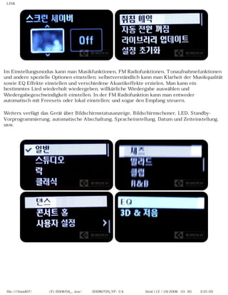 LINK
Im Einstellungsmodus kann man Musikfunktionen, FM Radiofunktionen, Tonaufnahmefunktionen
und andere spezielle Optionen einstellen; selbstverständlich kann man Klarheit der Musikqualität
sowie EQ Effekte einstellen und verschiedene Akustikeffekte erzielen. Man kann ein
bestimmtes Lied wiederholt wiedergeben, willkürliche Wiedergabe auswählen und
Wiedergabegeschwindigkeit einstellen. In der FM Radiofunktion kann man entweder
automatisch mit Freesets oder lokal einstellen; und sogar den Empfang steuern.
Weiters verfügt das Gerät über Bildschirmstatusanzeige, Bildschirmschoner, LED, Standby-
Vorprogrammierung, automatische Abschaltung, Spracheinstellung, Datum und Zeiteinstellung,
usw.
file:////inmd07/외장저장소 (F)/2008/04_...iew/독일어/20080729_YP-U4 케이벤치리뷰.html (12 / 16)2008-10-20 오후 2:01:05
 