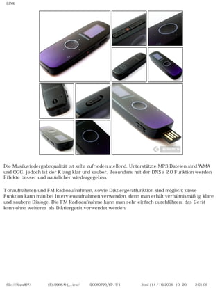 LINK
Die Musikwiedergabequalität ist sehr zufrieden stellend. Unterstützte MP3 Dateien sind WMA
und OGG, jedoch ist der Klang klar und sauber. Besonders mit der DNSe 2.0 Funktion werden
Effekte besser und natürlicher wiedergegeben.
Tonaufnahmen und FM Radioaufnahmen, sowie Diktiergerätfunktion sind möglich; diese
Funktion kann man bei Interviewaufnahmen verwenden, denn man erhält verhältnismäßig klare
und saubere Dialoge. Die FM Radioaufnahme kann man sehr einfach durchführen; das Gerät
kann ohne weiteres als Diktiergerät verwendet werden.
file:////inmd07/외장저장소 (F)/2008/04_...iew/독일어/20080729_YP-U4 케이벤치리뷰.html (14 / 16)2008-10-20 오후 2:01:05
 