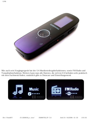 LINK
Wie auch sein Vorgängergerät hat der U4 Musikwiedergabefunktionen, sowie FM Radio und
Tonaufnahmefunktion. Weiters kann man alle Dateien, die sich im U4 befinden sehr praktisch
mit dem Suchmenü finden; zusätzlich gibt es Datacast und Einstellungsmenü.
file:////inmd07/외장저장소 (F)/2008/04_n...view/독일어/20080729_YP-U4 케이벤치리뷰.html (9 / 16)2008-10-20 오후 2:01:05
 