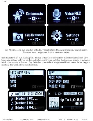 LINK
Das Menü besteht aus Musik, FM Radio, Tonaufnahme, Datensuchfunktion, Einstellungen,
Datacast, usw.; insgesamt 6 verschiedenen Menüs.
Der Bildschirm ist nur 1 Zoll groß, da man jedoch jeden einzelnen Bildschirm einstellen kann,
kann man sehen, welches Lied gerade abgespielt, oder welcher Radiosender gerade empfangen
wird, oder ob man aufnimmt. Das Gerät hat praktische Anzeigen und Funktionen, die es möglich
machen, das Gerät einfach zu bedienen.
file:////inmd07/외장저장소 (F)/2008/04_...iew/독일어/20080729_YP-U4 케이벤치리뷰.html (10 / 16)2008-10-20 오후 2:01:05
 