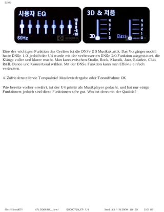 LINK
Eine der wichtigen Funktion des Gerätes ist die DNSe 2.0 Musikakustik. Das Vorgängermodell
hatte DNSe 1.0, jedoch der U4 wurde mit der verbesserten DNSe 2.0 Funktion ausgestattet, die
Klänge voller und klarer macht. Man kann zwischen Studio, Rock, Klassik, Jazz, Baladen, Club,
R&B, Dance und Konzertsaal wählen. Mit der DNSe Funktion kann man Effekte einfach
verändern.
4. Zufriedenstellende Tonqualität! Musikwiedergabe oder Tonaufnahme OK
Wie bereits vorher erwährt, ist der U4 primär als Musikplayer gedacht, und hat nur einige
Funktionen; jedoch sind diese Funktionen sehr gut. Was ist denn mit der Qualität?
file:////inmd07/외장저장소 (F)/2008/04_...iew/독일어/20080729_YP-U4 케이벤치리뷰.html (13 / 16)2008-10-20 오후 2:01:05
 