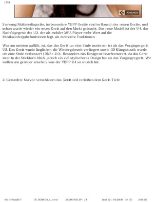 LINK
Samsung Multimediageräte, insbesondere YEPP Geräte sind im Rausch der neuen Geräte, und
schon wurde wieder ein neues Gerät auf den Markt gebracht. Das neue Modell ist der U4, das
Nachfolgegerät des U3, der als mobiler MP3 Player mehr Wert auf die
Musikwiedergabefunktionen legt, als zahlreiche Funktionen.
Was am meisten auffällt, ist, das das Gerät um eine Stufe moderner ist als das Vorgängergerät
U3. Das Gerät wurde länglicher, die Wiedergabezeit verlängert sowie 3D Klangakustik wurde
um eine Stufe verbessert (DNSe 2.0). Besonders das Design ist beachtenswert, da das Gerät
zwar in der Stickform blieb, jedoch ein viel stylischeres Design hat als das Vorgängergerät. Wir
wollen uns genauer ansehen, was der YEPP U4 so an sich hat.
　
2. Gerundete Kurven verschönern das Gerät und verleihen dem Gerät Tiefe
file:////inmd07/외장저장소 (F)/2008/04_n...view/독일어/20080729_YP-U4 케이벤치리뷰.html (2 / 16)2008-10-20 오후 2:01:05
 