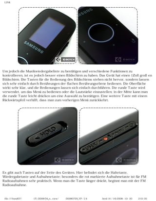 LINK
Um jedoch die Musikwiedergabeliste zu bestätigen und verschiedene Funktionen zu
kontrollieren, ist es jedoch besser einen Bildschirm zu haben. Das Gerät hat einen 1Zoll großen
Bildschirm. Die Tasten für die Bedienung des Bildschirms stehen nicht hervor, sondern lassen
sich sehr einfach durch Berührungen der flachen Berührungsebene bedienen. Die Oberfläche
wirkt sehr klar, und die Bedienungen lassen sich einfach durchführen. Die runde Taste wird
verwendet, um das Menü zu bedienen oder die Lautstärke einzustellen; in der Mitte kann man
die runde Taste leicht drücken um eine Auswahl zu bestätigen. Eine weitere Taste mit einem
Rückwärtspfeil verhilft, dass man zum vorherigen Menü zurückkehrt.
Es gibt auch Tasten auf der Seite des Geräten. Hier befindet sich die Haltetaste,
Wiedergabetaste und Aufnahmetaste; besonders die rot markierte Aufnahmetaste ist für FM
Radioaufnahmen sehr praktisch. Wenn man die Taste länger drückt, beginnt man mit der FM
Radioaufnahme.
file:////inmd07/외장저장소 (F)/2008/04_n...view/독일어/20080729_YP-U4 케이벤치리뷰.html (6 / 16)2008-10-20 오후 2:01:05
 