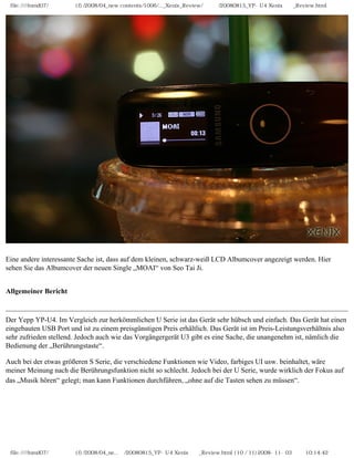 file:////inmd07/외장저장소 (f)/2008/04_new contents/1006/..._Xenix_Review/독일어/20080815_YP-U4 Xenix제공_Review.html




Eine andere interessante Sache ist, dass auf dem kleinen, schwarz-weiß LCD Albumcover angezeigt werden. Hier
sehen Sie das Albumcover der neuen Single „MOAI“ von Seo Tai Ji.


Allgemeiner Bericht



Der Yepp YP-U4. Im Vergleich zur herkömmlichen U Serie ist das Gerät sehr hübsch und einfach. Das Gerät hat einen
eingebauten USB Port und ist zu einem preisgünstigen Preis erhältlich. Das Gerät ist im Preis-Leistungsverhältnis also
sehr zufrieden stellend. Jedoch auch wie das Vorgängergerät U3 gibt es eine Sache, die unangenehm ist, nämlich die
Bedienung der „Berührungstaste“.

Auch bei der etwas größeren S Serie, die verschiedene Funktionen wie Video, farbiges UI usw. beinhaltet, wäre
meiner Meinung nach die Berührungsfunktion nicht so schlecht. Jedoch bei der U Serie, wurde wirklich der Fokus auf
das „Musik hören“ gelegt; man kann Funktionen durchführen, „ohne auf die Tasten sehen zu müssen“.




 file:////inmd07/외장저장소 (f)/2008/04_ne...어/20080815_YP-U4 Xenix제공_Review.html (10 / 11)2008-11-03 오전 10:14:42
 