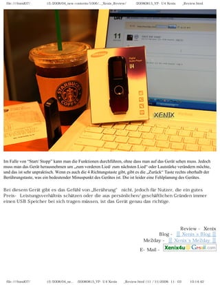 file:////inmd07/외장저장소 (f)/2008/04_new contents/1006/..._Xenix_Review/독일어/20080815_YP-U4 Xenix제공_Review.html




Im Falle von “Start/ Stopp” kann man die Funktionen durchführen, ohne dass man auf das Gerät sehen muss. Jedoch
muss man das Gerät herausnehmen um „zum vorderen Lied/ zum nächsten Lied“ oder Lautstärke verändern möchte,
und das ist sehr unpraktisch. Wenn es auch die 4 Richtungstaste gibt, gibt es die „Zurück“ Taste rechts oberhalb der
Berührungstaste, was ein bedeutender Minuspunkt des Gerätes ist. Die ist leider eine Fehlplanung des Gerätes.

Bei diesem Gerät gibt es das Gefühl von „Berührung“ nicht, jedoch für Nutzer, die ein gutes
Preis- Leistungsverhältnis schätzen oder die aus persönlichen/ geschäftlichen Gründen immer
einen USB Speicher bei sich tragen müssen, ist das Gerät genau das richtige.




                                                                                           Review - Xenix
                                                                                   Blog - ▒ Xenix`s Blog ▒
                                                                              Me2day - ▒ Xenix`s Me2day ▒

                                                                            E-Mail -




 file:////inmd07/외장저장소 (f)/2008/04_ne...어/20080815_YP-U4 Xenix제공_Review.html (11 / 11)2008-11-03 오전 10:14:42
 