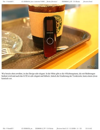 file:////inmd07/외장저장소 (f)/2008/04_new contents/1006/..._Xenix_Review/독일어/20080815_YP-U4 Xenix제공_Review.html




Wie bereits oben erwähnt, ist das Design sehr elegant. In der Mitte gibt es die 4 Richtungstaste, die mit Beührungen
bedient wird und auch das LCD ist sehr elegant und hübsch. Jedoch die Gradierung der Vorderseite, kann einem etwas
komisch vor.




 file:////inmd07/외장저장소 (f)/2008/04_ne...어/20080815_YP-U4 Xenix제공_Review.html (2 / 11)2008-11-03 오전 10:14:42
 