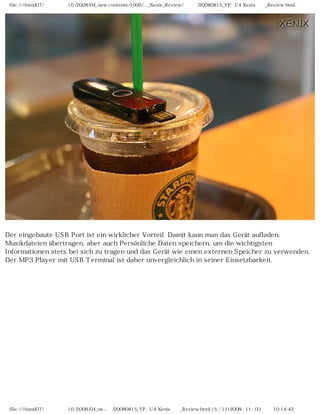 file:////inmd07/외장저장소 (f)/2008/04_new contents/1006/..._Xenix_Review/독일어/20080815_YP-U4 Xenix제공_Review.html




Der eingebaute USB Port ist ein wirklicher Vorteil. Damit kann man das Gerät aufladen,
Musikdateien übertragen, aber auch Persönliche Daten speichern, um die wichtigsten
Informationen stets bei sich zu tragen und das Gerät wie einen externen Speicher zu verwenden.
Der MP3 Player mit USB Terminal ist daher unvergleichlich in seiner Einsetzbarkeit.




 file:////inmd07/외장저장소 (f)/2008/04_ne...어/20080815_YP-U4 Xenix제공_Review.html (5 / 11)2008-11-03 오전 10:14:42
 