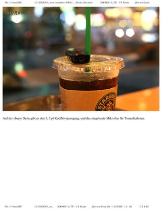 file:////inmd07/외장저장소 (f)/2008/04_new contents/1006/..._Xenix_Review/독일어/20080815_YP-U4 Xenix제공_Review.html




Auf der oberen Seite gibt es den 3, 5 pi Kopfhörerausgang, und das eingebaute Mikrofon für Tonaufnahmen.




 file:////inmd07/외장저장소 (f)/2008/04_ne...어/20080815_YP-U4 Xenix제공_Review.html (6 / 11)2008-11-03 오전 10:14:42
 