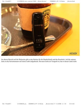 file:////inmd07/외장저장소 (f)/2008/04_new contents/1006/..._Xenix_Review/독일어/20080815_YP-U4 Xenix제공_Review.html




Im oberen Bereich auf der Rückseite gibt es den Hacken für die Handschlaufe und das Resetloch. Auf der unteren
Seite ist die Seriennummer auf einem Label aufgedruckt. Da mein Gerät ein Testgerät ist, hat es diesen Label nicht.




 file:////inmd07/외장저장소 (f)/2008/04_ne...어/20080815_YP-U4 Xenix제공_Review.html (7 / 11)2008-11-03 오전 10:14:42
 