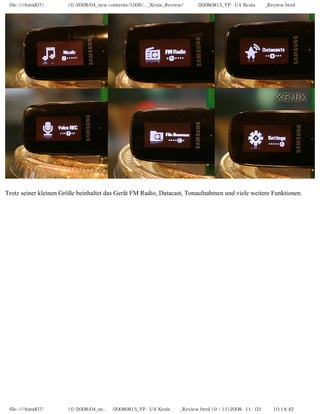 file:////inmd07/외장저장소 (f)/2008/04_new contents/1006/..._Xenix_Review/독일어/20080815_YP-U4 Xenix제공_Review.html




Trotz seiner kleinen Größe beinhaltet das Gerät FM Radio, Datacast, Tonaufnahmen und viele weitere Funktionen.




 file:////inmd07/외장저장소 (f)/2008/04_ne...어/20080815_YP-U4 Xenix제공_Review.html (9 / 11)2008-11-03 오전 10:14:42
 