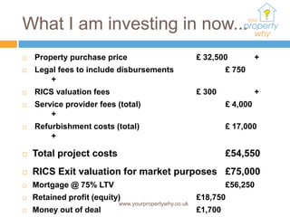 What I am investing in now...
   Property purchase price                            £ 32,500           +
   Legal fees to include disbursements                         £ 750
        +
   RICS valuation fees                                £ 300              +
   Service provider fees (total)                               £ 4,000
        +
   Refurbishment costs (total)                                 £ 17,000
        +

   Total project costs                                         £54,550
   RICS Exit valuation for market purposes £75,000
   Mortgage @ 75% LTV                                          £56,250
   Retained profit (equity)                           £18,750
                           www.yourpropertywhy.co.uk
   Money out of deal                                  £1,700
 