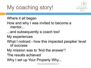 My coaching story!
Where it all began
How and why I was invited to become a
   mentor...
...and subsequently a coach too!
My experiences
What I noticed - how this impacted peoples’ level
   of success
My mission was to ‘find the answer’!
The results achieved
Why I set up Your Property Why...
                  www.yourpropertywhy.co.uk
 