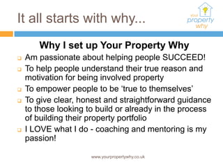 It all starts with why...
       Why I set up Your Property Why
   Am passionate about helping people SUCCEED!
   To help people understand their true reason and
    motivation for being involved property
   To empower people to be ‘true to themselves’
   To give clear, honest and straightforward guidance
    to those looking to build or already in the process
    of building their property portfolio
   I LOVE what I do - coaching and mentoring is my
    passion!

                      www.yourpropertywhy.co.uk
 