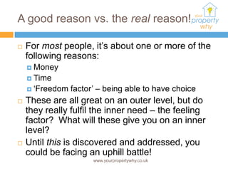 A good reason vs. the real reason!

   For most people, it’s about one or more of the
    following reasons:
     Money
     Time
     ‘Freedom   factor’ – being able to have choice
   These are all great on an outer level, but do
    they really fulfil the inner need – the feeling
    factor? What will these give you on an inner
    level?
   Until this is discovered and addressed, you
    could be facing an uphill battle!
                       www.yourpropertywhy.co.uk
 