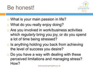 Be honest!
   What is your main passion in life?
   What do you really enjoy doing?
   Are you involved in work/business activities
    which regularly bring you joy, or do you spend
    a lot of time being stressed?
   Is anything holding you back from achieving
    the level of success you desire?
   Do you have a way with dealing with these
    perceived limitations and managing stress?
    How?              www.yourpropertywhy.co.uk
 