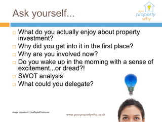 Ask yourself...
     What do you actually enjoy about property
      investment?
     Why did you get into it in the first place?
     Why are you involved now?
     Do you wake up in the morning with a sense of
      excitement...or dread?!
     SWOT analysis
     What could you delegate?



Image: sippakorn / FreeDigitalPhotos.net
                                           www.yourpropertywhy.co.uk
 
