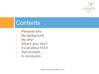 Contents
1.   Personal intro
2.   My background
3.   My why!
4.   What’s your why?
5.   It’s all about YOU!
6.   Get involved...
7.   In conclusion


                  www.yourpropertywhy.co.uk
 