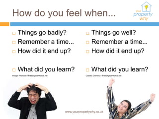 How do you feel when...
     Things go badly?                                      Things go well?
     Remember a time...                                    Remember a time...
     How did it end up?                                    How did it end up?

     What did you learn?                                   What did you learn?
Image: Phaitoon / FreeDigitalPhotos.net                Castillo Dominici / FreeDigitalPhotos.net




                                          www.yourpropertywhy.co.uk
 