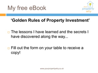 My free eBook
    ‘Golden Rules of Property Investment’

   The lessons I have learned and the secrets I
    have discovered along the way...

   Fill out the form on your table to receive a
    copy!


                     www.yourpropertywhy.co.uk
 