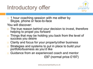 Introductory offer
 1 hour coaching session with me either by
  Skype, phone or face-to-face
You will discover:
 The true reason behind your decision to invest, therefore
  helping to propel you forward
 Things that may be holding you back from the level of
  success you desire
 Clarity and focus for your property/other business

 Strategies and systems to put in place to build your
  portfolio/business as you’d like
 Guidance from an experienced coach and mentor

                            £97 (normal price £197)

                      www.yourpropertywhy.co.uk
 