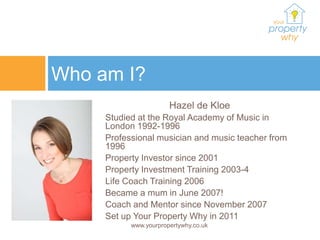 Who am I?
                       Hazel de Kloe
     Studied at the Royal Academy of Music in
     London 1992-1996
     Professional musician and music teacher from
     1996
     Property Investor since 2001
     Property Investment Training 2003-4
     Life Coach Training 2006
     Became a mum in June 2007!
     Coach and Mentor since November 2007
     Set up Your Property Why in 2011
           www.yourpropertywhy.co.uk
 