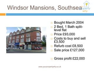 Windsor Mansions, Southsea

                          Bought March 2004
                          2 Bed, 1 Bath split-
                           level flat
                          Price £93,000
                          Costs to buy and sell
                           £3,500
                          Refurb cost £8,500
                          Sale price £127,000

                          Gross profit £22,000

          www.yourpropertywhy.co.uk
 