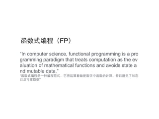 “In computer science, functional programming is a pro
gramming paradigm that treats computation as the ev
aluation of mathematical functions and avoids state a
nd mutable data.”
“函数式编程是⼀一种编程范式，它将运算看做是数学中函数的计算，并且避免了状态
以及可变数据"
函数式编程（FP）
 