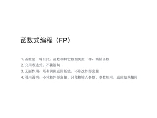函数式编程（FP）
1. 函数是⼀一等公民，函数和其它数据类型⼀一样。⾼高阶函数
2. 只⽤用表达式，不⽤用语句
3. ⽆无副作⽤用。所有调⽤用返回新值，不修改外部变量
4. 引⽤用透明。不依赖外部变量，只依赖输⼊入参数，参数相同，返回结果相同
 