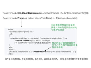 React.render(<EditAlbumBasicInfo data={ albumInfoData } />, $(‘#album-basic-info’)[0]);
React.render(<PhotoList data={ albumPhotoData } />, $(‘#album-photos’)[0]);
<div>
<div className="photo-list">
<ul>
{
data.photos && data.photos.length ? data.photos.map( (photo, i) =>
<PhotoListItem key={i} data={ photo } />
: <li className="blank">(尚未添加照⽚片)</li>
}
</ul>
</div>
{this.state.currentPhoto && <PhotoPreview data={ this.state.currentPhoto } /> }
</div>
组件是引⽤用透明的。不受外部影响，属性相同，返回总是相同的。（完全做到还依赖不可变数据对象）
可以很直观的看到UI全貌
描述式带来的可预性的好处
可维护性很强
复杂的部分被抽象成组件
只关⼼心传⼊入属性和返回结果
复⽤用性很强
 