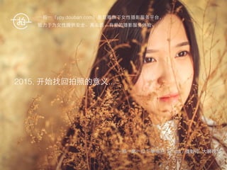 ⼀一拍⼀一第⼀一位下单⽤用户: Emma / 摄影师: ⼤大狮视觉
⼀一拍⼀一（ypy.douban.com）是⾖豆瓣旗下⼥女性摄影服务平台， 
致⼒力于为⼥女性提供安全、⾼高品质、有爱的摄影服务体验。
2015, 开始找回拍照的意义...
 