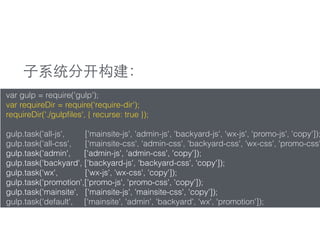 var gulp = require('gulp');
var requireDir = require('require-dir');
requireDir('./gulpﬁles', { recurse: true });
gulp.task('all-js', ['mainsite-js', 'admin-js', 'backyard-js', 'wx-js', 'promo-js', 'copy']);
gulp.task('all-css', ['mainsite-css', 'admin-css', 'backyard-css', 'wx-css', 'promo-css'
gulp.task('admin', ['admin-js', 'admin-css', 'copy']);
gulp.task('backyard', ['backyard-js', 'backyard-css', 'copy']);
gulp.task('wx', ['wx-js', 'wx-css', 'copy']);
gulp.task('promotion',['promo-js', 'promo-css', 'copy']);
gulp.task('mainsite', ['mainsite-js', 'mainsite-css', 'copy']);
gulp.task('default', ['mainsite', 'admin', 'backyard', 'wx', 'promotion']);
⼦子系统分开构建：
 