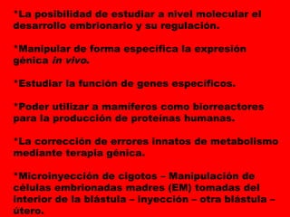*La posibilidad de estudiar a nivel molecular el
desarrollo embrionario y su regulación.
*Manipular de forma específica la expresión
génica in vivo.
*Estudiar la función de genes específicos.
*Poder utilizar a mamíferos como biorreactores
para la producción de proteínas humanas.
*La corrección de errores innatos de metabolismo
mediante terapia génica.
*Microinyección de cigotos – Manipulación de
células embrionadas madres (EM) tomadas del
interior de la blástula – inyección – otra blástula –
útero.
 
