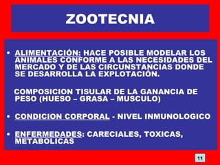 ZOOTECNIA
• ALIMENTACIÓN: HACE POSIBLE MODELAR LOS
ANIMALES CONFORME A LAS NECESIDADES DEL
MERCADO Y DE LAS CIRCUNSTANCIAS DONDE
SE DESARROLLA LA EXPLOTACIÓN.
COMPOSICION TISULAR DE LA GANANCIA DE
PESO (HUESO – GRASA – MUSCULO)
• CONDICION CORPORAL - NIVEL INMUNOLOGICO
• ENFERMEDADES: CARECIALES, TOXICAS,
METABOLICAS
11
 