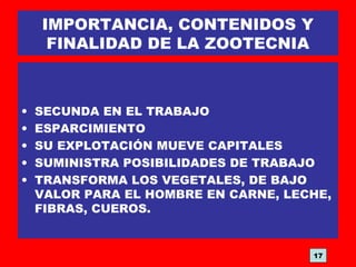 IMPORTANCIA, CONTENIDOS Y
FINALIDAD DE LA ZOOTECNIA
• SECUNDA EN EL TRABAJO
• ESPARCIMIENTO
• SU EXPLOTACIÓN MUEVE CAPITALES
• SUMINISTRA POSIBILIDADES DE TRABAJO
• TRANSFORMA LOS VEGETALES, DE BAJO
VALOR PARA EL HOMBRE EN CARNE, LECHE,
FIBRAS, CUEROS.
17
 